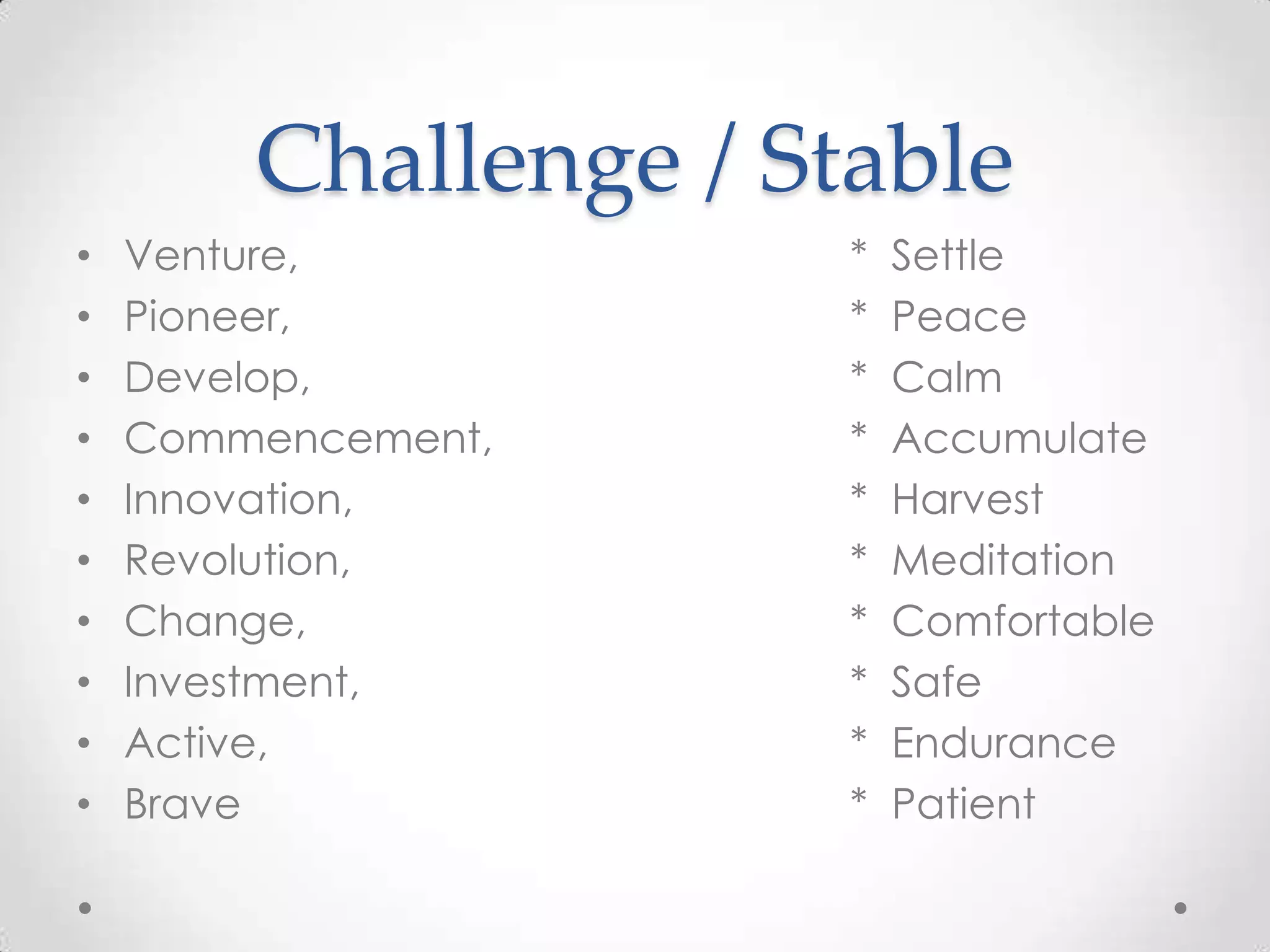 Challenge / Stable
• Venture, * Settle
• Pioneer, * Peace
• Develop, * Calm
• Commencement, * Accumulate
• Innovation, * Harvest
• Revolution, * Meditation
• Change, * Comfortable
• Investment, * Safe
• Active, * Endurance
• Brave * Patient