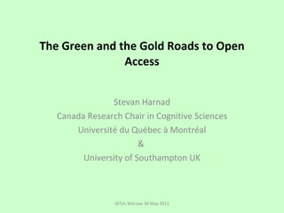 The Green and the Gold Roads to Open Access Stevan Harnad Canada Research Chair in Cognitive Sciences Université du Québec à Montréal &  University of Southampton UK IATUL Warsaw 30 May 2011 