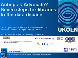 UKOLN is supported  by: Acting as Advocate? Seven steps for libraries in the data decade  Dr Liz Lyon,  Director, UKOLN, University of Bath, UK Associate Director, UK Digital Curation Centre IATUL Conference, Purdue University, June 2010 . This work is licensed under a Creative Commons Licence Attribution-ShareAlike 2.0 
