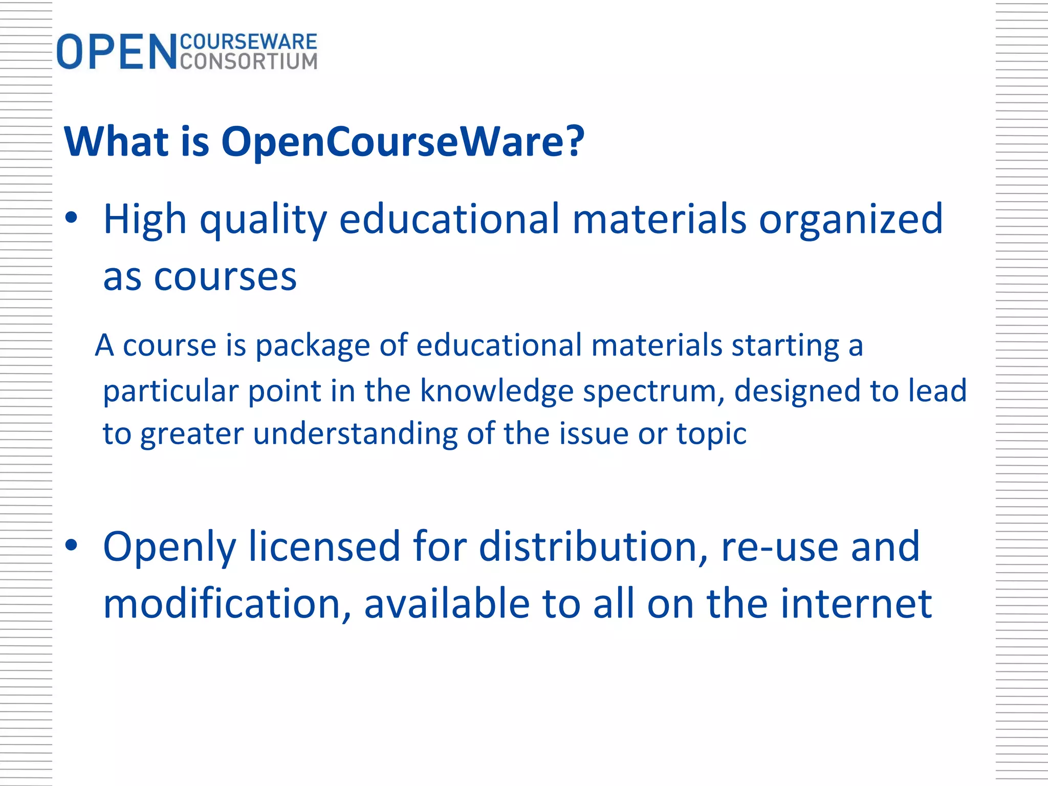 What is OpenCourseWare? High quality educational materials organized as courses  A course is package of educational materials starting a particular point in the knowledge spectrum, designed to lead to greater understanding of the issue or topic Openly licensed for distribution, re-use and modification, available to all on the internet 