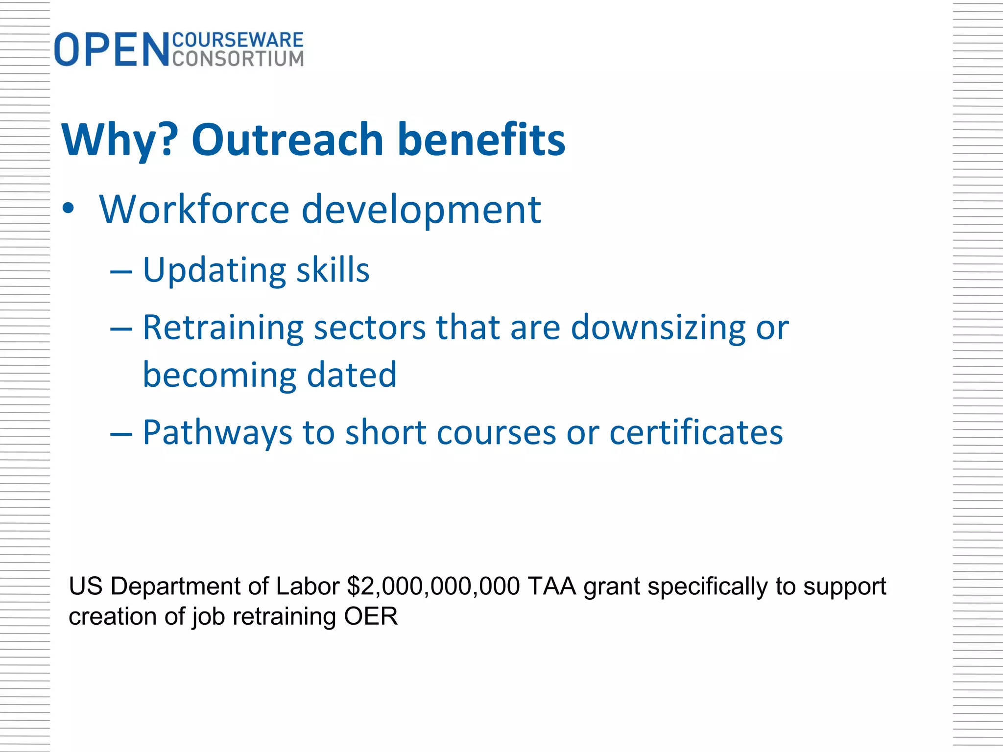 Why? Outreach benefits Workforce development Updating skills Retraining sectors that are downsizing or becoming dated Pathways to short courses or certificates US Department of Labor $2,000,000,000 TAA grant specifically to support creation of job retraining OER  