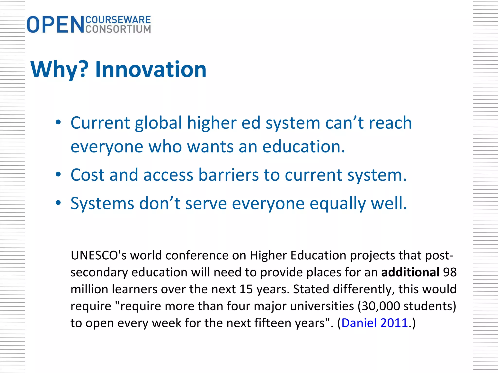Why? Innovation Current global higher ed system can’t reach everyone who wants an education.  Cost and access barriers to current system. Systems don’t serve everyone equally well. UNESCO's world conference on Higher Education projects that post-secondary education will need to provide places for an  additional  98 million learners over the next 15 years. Stated differently, this would require " require more than four major universities (30,000 students) to open every week for the next fifteen years". ( Daniel 2011 .)   