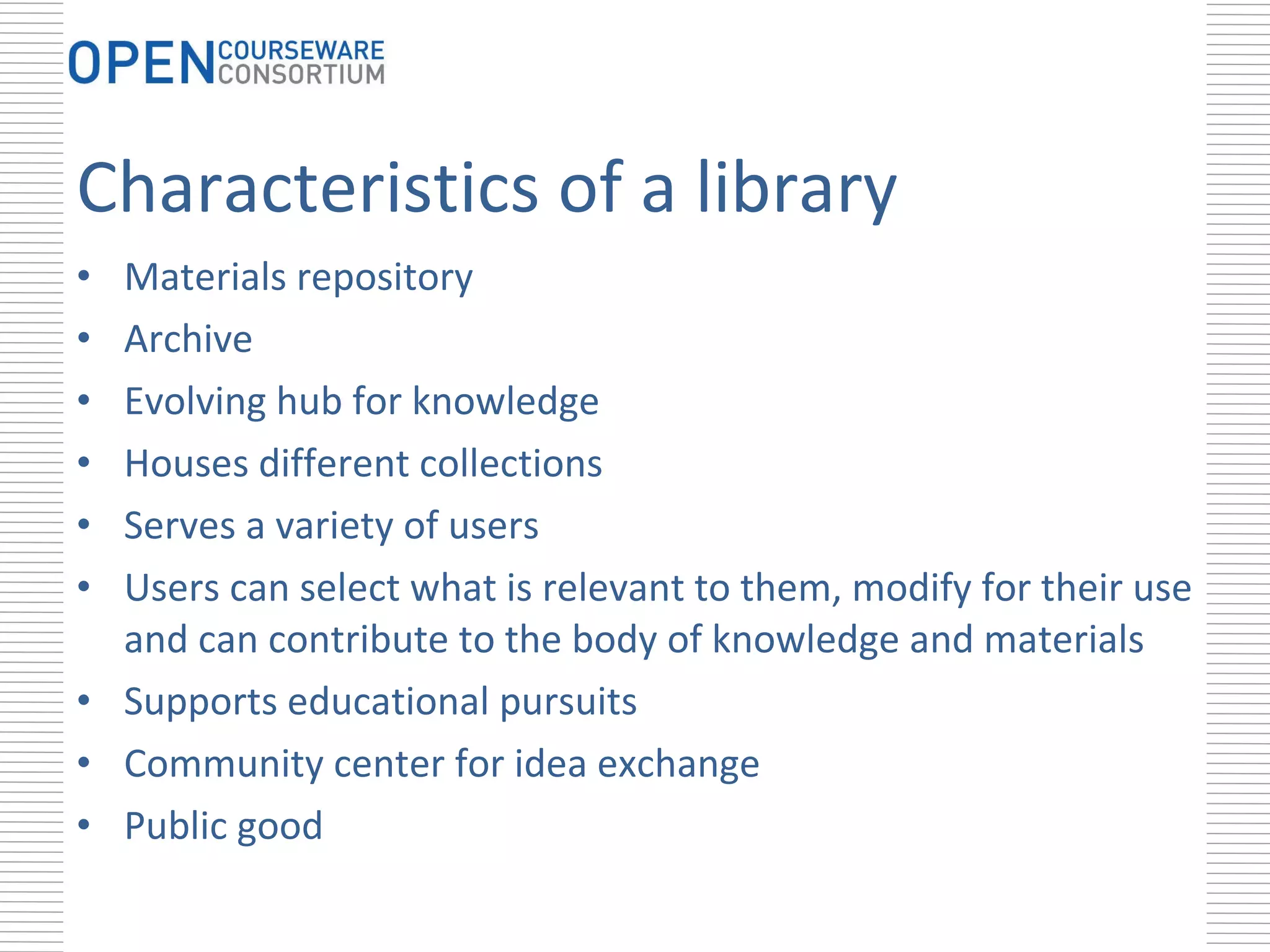 Characteristics of a library Materials repository Archive Evolving hub for knowledge Houses different collections Serves a variety of users Users can select what is relevant to them, modify for their use and can contribute to the body of knowledge and materials Supports educational pursuits Community center for idea exchange Public good 