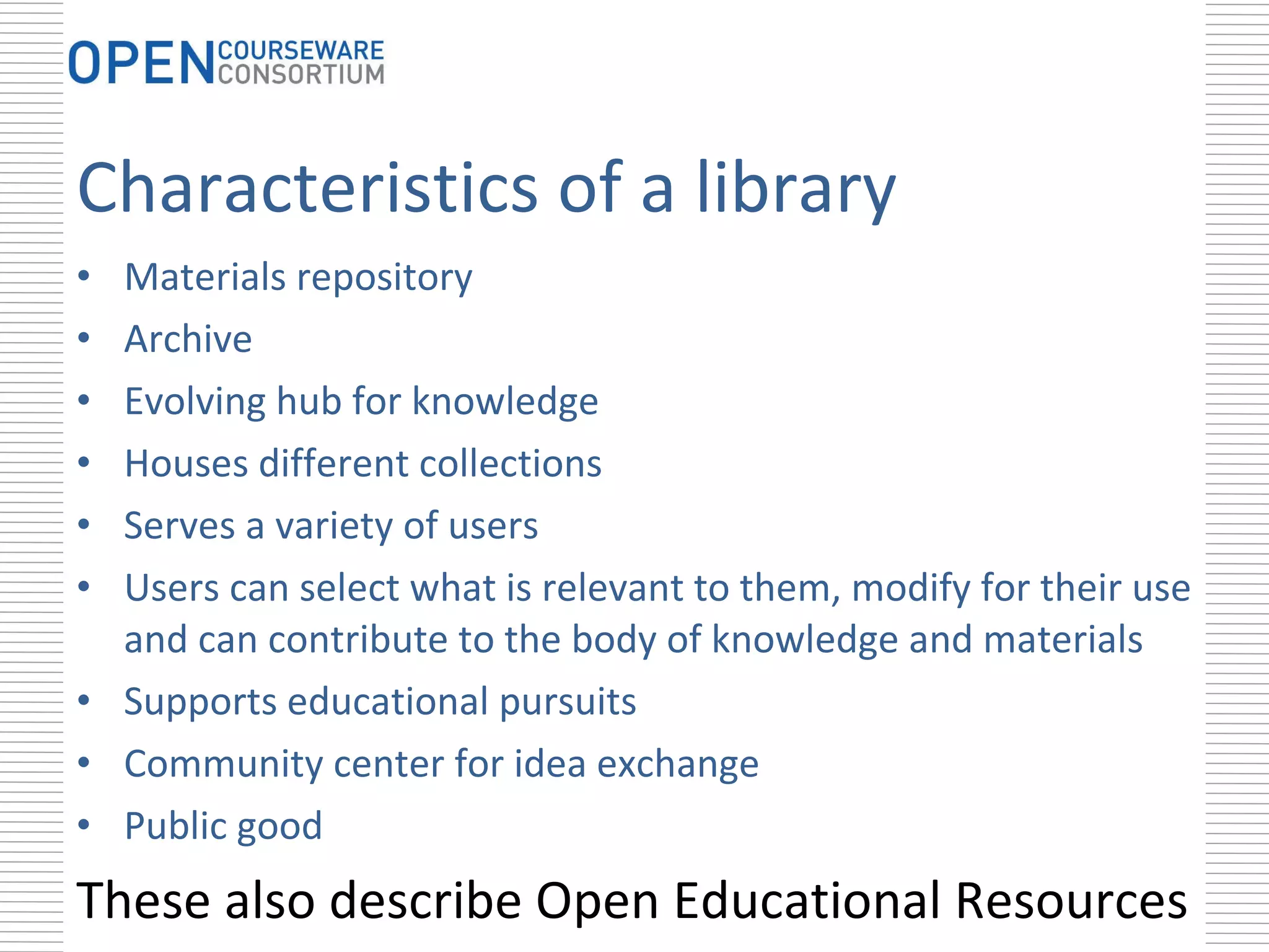 Characteristics of a library Materials repository Archive Evolving hub for knowledge Houses different collections Serves a variety of users Users can select what is relevant to them, modify for their use and can contribute to the body of knowledge and materials Supports educational pursuits Community center for idea exchange Public good These also describe Open Educational Resources 