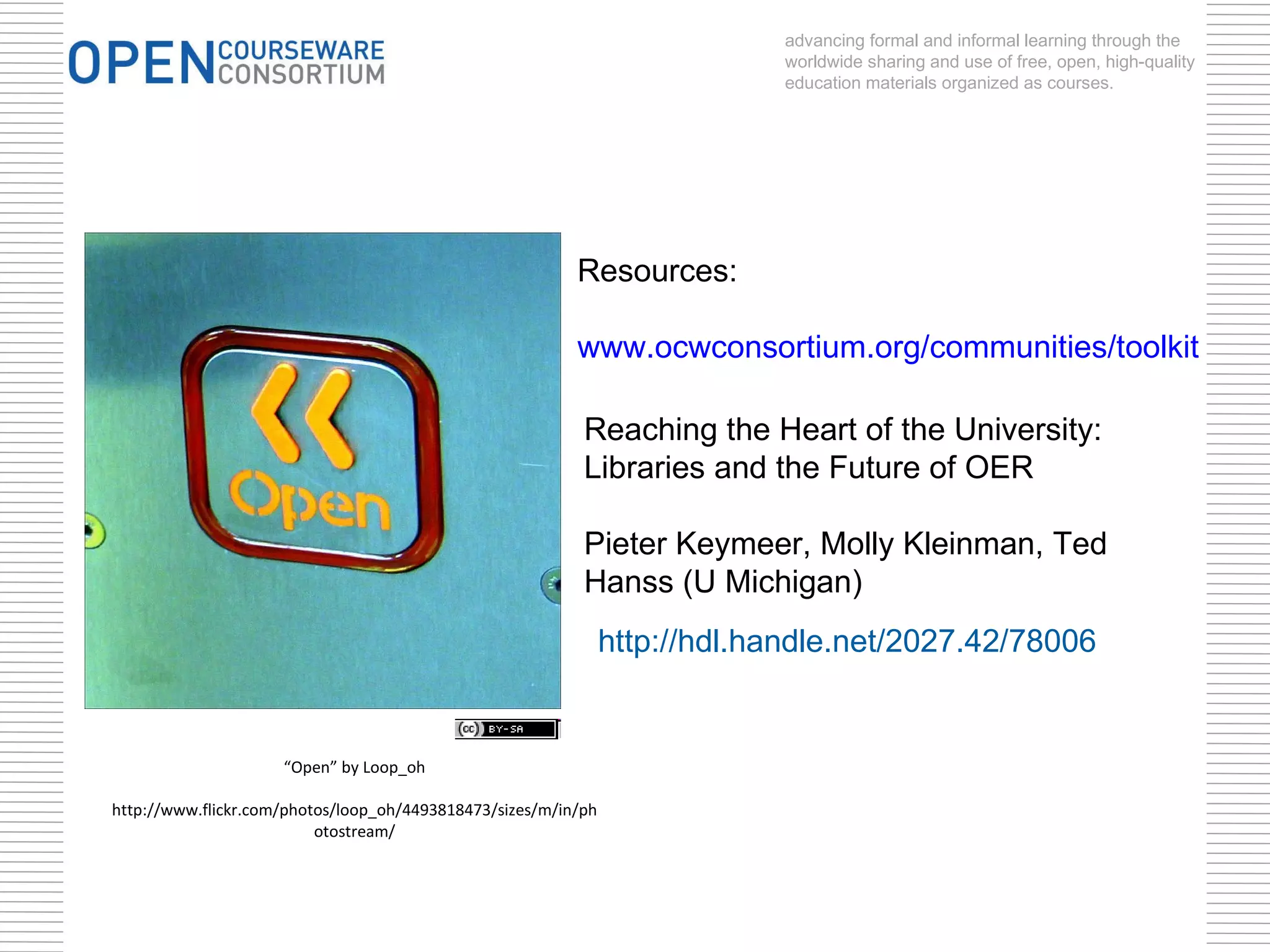 “ Open” by Loop_oh http://www.flickr.com/photos/loop_oh/4493818473/sizes/m/in/photostream/ advancing formal and informal learning through the worldwide sharing and use of free, open, high-quality education materials organized as courses. Resources: www.ocwconsortium.org/communities/toolkit http://hdl.handle.net/2027.42/78006 Reaching the Heart of the University: Libraries and the Future of OER Pieter Keymeer, Molly Kleinman, Ted Hanss (U Michigan) 