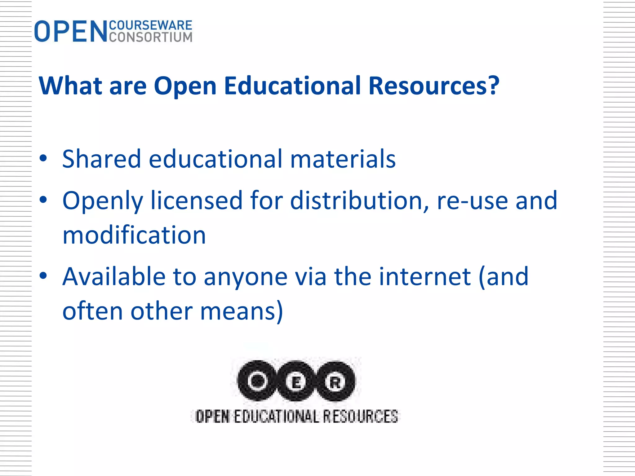What are Open Educational Resources? Shared educational materials Openly licensed for distribution, re-use and modification  Available to anyone via the internet (and often other means) 
