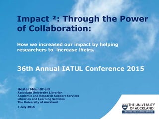 Impact ²: Through the Power
of Collaboration:
7 July 2015
How we increased our impact by helping
researchers to increase theirs.
36th Annual IATUL Conference 2015
Hester Mountifield
Associate University Librarian
Academic and Research Support Services
Libraries and Learning Services
The University of Auckland
 