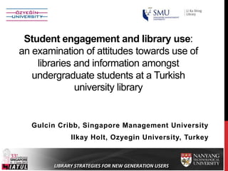 Student engagement and library use:
an examination of attitudes towards use of
libraries and information amongst
undergraduate students at a Turkish
university library

Gulcin Cribb, Singapore Management University

Ilkay Holt, Ozyegin University, Turkey

 