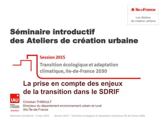 Séminaire introductif
des Ateliers de création urbaine
Séminaire introductif - 3 mars 2015 Session 2015 – Transition écologique et adaptation climatique, Île-de-France 2030
La prise en compte des enjeux
de la transition dans le SDRIF
Christian THIBAULT
Directeur du département environnement urbain et rural
IAU Île-de-France
 