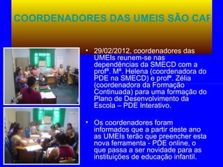 COORDENADORES DAS UMEIS SÃO CAPAC


           • 29/02/2012, coordenadores das
             UMEIs reunem-se nas
             dependências da SMECD com a
             profª. Mª. Helena (coordenadora do
             PDE na SMECD) e profª. Zélia
             (coordenadora da Formação
             Continuada) para uma formação do
             Plano de Desenvolvimento da
             Escola – PDE Interativo.

           • Os coordenadores foram
             informados que a partir deste ano
             as UMEIs terão que preencher esta
             nova ferramenta - PDE online, o
             que passa a ser novidade para as
             instituições de educação infantil.
 