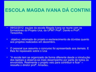 ESCOLA MAGDA IVANA DÁ CONTINUID


• 09/02/2012 equipe da escola Magda Ivana se reune com os
  formadores do Projeto Uca, da UFMT Profº. Danilo e Profª.
  Terezinha,

•   objetivo: retomada do projeto e esclarecimento de dúvidas quanto
    aos projetos realizados em dezembro.

• O pessoal que assumiu o concurso foi apresentado aos demais. E
  lhes foi repassado sobre o Uca

• “A escola tem se organizado de forma diferente desde a introdução
  dos laptops e observa-se mais desempenho por parte de todos os
  envolvidos. Realmente o projeto veio para contribuir e ficar” –
  ressalta o diretor profº. Amadeu.
 