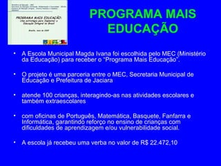 PROGRAMA MAIS
                              EDUCAÇÃO
•   A Escola Municipal Magda Ivana foi escolhida pelo MEC (Ministério
    da Educação) para receber o “Programa Mais Educação”.

•   O projeto é uma parceria entre o MEC, Secretaria Municipal de
    Educação e Prefeitura de Jaciara

•   atende 100 crianças, interagindo-as nas atividades escolares e
    também extraescolares

•   com oficinas de Português, Matemática, Basquete, Fanfarra e
    Informática, garantindo reforço no ensino de crianças com
    dificuldades de aprendizagem e/ou vulnerabilidade social.

•   A escola já recebeu uma verba no valor de R$ 22.472,10
 