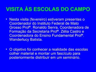 VISITA ÀS ESCOLAS DO CAMPO
• Nesta visita (fevereiro) estiveram presentes o
  Coordenador do Instituto Federal de Mato
  Grosso Profº. Ronaldo Senra, Coordenadora de
  Formação da Secretaria Profª. Zélia Castro e
  Coordenadora do Ensino Fundamental Profª.
  Wanderlucy Batista.

• O objetivo foi conhecer a realidade das escolas
  colher material e montar um fascículo para
  posteriormente distribuir em um seminário.
 