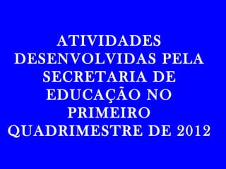 ATIVIDADES
 DESENVOLVIDAS PELA
    SECRETARIA DE
    EDUCAÇÃO NO
      PRIMEIRO
QUADRIMESTRE DE 2012
 