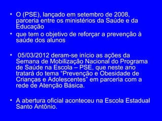 • O (PSE), lançado em setembro de 2008,
  parceria entre os ministérios da Saúde e da
  Educação
• que tem o objetivo de reforçar a prevenção à
  saúde dos alunos

• 05/03/2012 deram-se início as ações da
  Semana de Mobilização Nacional do Programa
  de Saúde na Escola – PSE, que neste ano
  tratará do tema “Prevenção e Obesidade de
  Crianças e Adolescentes” em parceria com a
  rede de Atenção Básica.

• A abertura oficial aconteceu na Escola Estadual
  Santo Antônio.
 