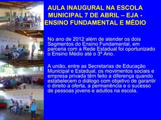 AULA INAUGURAL NA ESCOLA
  MUNICIPAL 7 DE ABRIL – EJA -
 ENSINO FUNDAMENTAL E MÉDIO

• No ano de 2012 além de atender os dois
  Segmentos do Ensino Fundamental, em
  parceria com a Rede Estadual foi oportunizado
  o Ensino Médio até o 3º Ano.

• A união, entre as Secretarias de Educação
  Municipal e Estadual, os movimentos sociais e
  empresa privada têm feito a diferença quando
  estabelecem o diálogo com objetivo de garantir
  o direito a oferta, a permanência e o sucesso
  de pessoas jovens e adultos na escola.
 