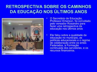 RETROSPECTIVA SOBRE OS CAMINHOS
 DA EDUCAÇÃO NOS ÚLTIMOS ANOS
              •   O Secretário de Educação,
                  Professor Emerson, foi convidado
                  pelo vereador Rosandro para
                  fazer uma retrospectiva da
                  educação nos últimos anos

              •   Ele falou sobre a qualidade da
                  educação no município, as
                  políticas educacionais e o regime
                  de colaboração entre os entes
                  Federados, a Formação
                  continuada dos servidores, e os
                  recursos financeiros.
 