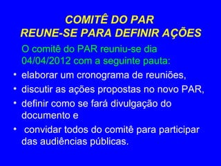 COMITÊ DO PAR
    REUNE-SE PARA DEFINIR AÇÕES
    O comitê do PAR reuniu-se dia
    04/04/2012 com a seguinte pauta:
•   elaborar um cronograma de reuniões,
•   discutir as ações propostas no novo PAR,
•   definir como se fará divulgação do
    documento e
•   convidar todos do comitê para participar
    das audiências públicas.
 