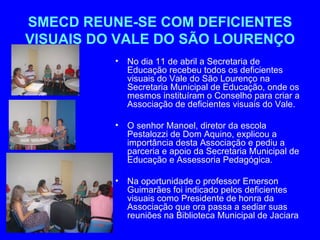 SMECD REUNE-SE COM DEFICIENTES
VISUAIS DO VALE DO SÃO LOURENÇO
          •   No dia 11 de abril a Secretaria de
              Educação recebeu todos os deficientes
              visuais do Vale do São Lourenço na
              Secretaria Municipal de Educação, onde os
              mesmos instituíram o Conselho para criar a
              Associação de deficientes visuais do Vale.

          •   O senhor Manoel, diretor da escola
              Pestalozzi de Dom Aquino, explicou a
              importância desta Associação e pediu a
              parceria e apoio da Secretaria Municipal de
              Educação e Assessoria Pedagógica.

          •   Na oportunidade o professor Emerson
              Guimarães foi indicado pelos deficientes
              visuais como Presidente de honra da
              Associação que ora passa a sediar suas
              reuniões na Biblioteca Municipal de Jaciara
 