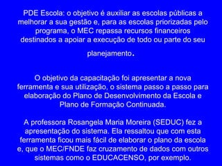 PDE Escola: o objetivo é auxiliar as escolas públicas a
melhorar a sua gestão e, para as escolas priorizadas pelo
     programa, o MEC repassa recursos financeiros
destinados a apoiar a execução de todo ou parte do seu
                     planejamento .

     O objetivo da capacitação foi apresentar a nova
ferramenta e sua utilização, o sistema passo a passo para
  elaboração do Plano de Desenvolvimento da Escola e
             Plano de Formação Continuada.

  A professora Rosangela Maria Moreira (SEDUC) fez a
   apresentação do sistema. Ela ressaltou que com esta
 ferramenta ficou mais fácil de elaborar o plano da escola
e, que o MEC/FNDE faz cruzamento de dados com outros
      sistemas como o EDUCACENSO, por exemplo.
 