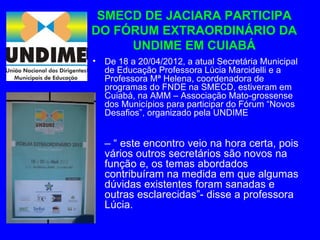 SMECD DE JACIARA PARTICIPA
DO FÓRUM EXTRAORDINÁRIO DA
     UNDIME EM CUIABÁ
•   De 18 a 20/04/2012, a atual Secretária Municipal
    de Educação Professora Lúcia Marcidelli e a
    Professora Mª Helena, coordenadora de
    programas do FNDE na SMECD, estiveram em
    Cuiabá, na AMM – Associação Mato-grossense
    dos Municípios para participar do Fórum “Novos
    Desafios”, organizado pela UNDIME


• – “ este encontro veio na hora certa, pois
  vários outros secretários são novos na
  função e, os temas abordados
  contribuíram na medida em que algumas
  dúvidas existentes foram sanadas e
  outras esclarecidas”- disse a professora
  Lúcia.
 