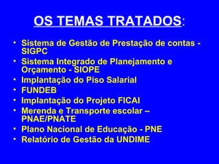 OS TEMAS TRATADOS:
• Sistema de Gestão de Prestação de contas -
  SIGPC
• Sistema Integrado de Planejamento e
  Orçamento - SIOPE
• Implantação do Piso Salarial
• FUNDEB
• Implantação do Projeto FICAI
• Merenda e Transporte escolar –
  PNAE/PNATE
• Plano Nacional de Educação - PNE
• Relatório de Gestão da UNDIME
 