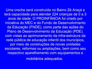 Uma creche será construída no Bairro Zé Araçá e
terá capacidade para atender 224 crianças de 0 a 3
   anos de idade. O PROINFÂNCIA foi criado por
 iniciativa do MEC e do Fundo de Desenvolvimento
   da Educação (FNDE), como parte das ações do
   Plano de Desenvolvimento da Educação (PDE),
 com vistas ao aprimoramento da infra-estrutura da
  rede pública de educação infantil dos municípios,
     por meio de construções de novas unidades
 escolares, reformas ou ampliações, bem como seu
   respectivo aparelhamento com equipamentos e
             mobiliários adequados.
 