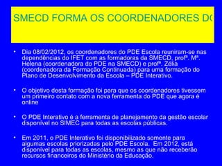 SMECD FORMA OS COORDENADORES DO P


•   Dia 08/02/2012, os coordenadores do PDE Escola reuniram-se nas
    dependências do IFET com as formadoras da SMECD, profª. Mª.
    Helena (coordenadora do PDE na SMECD) e profª. Zélia
    (coordenadora da Formação Continuada) para uma formação do
    Plano de Desenvolvimento da Escola – PDE Interativo.

•   O objetivo desta formação foi para que os coordenadores tivessem
    um primeiro contato com a nova ferramenta do PDE que agora é
    online

•   O PDE Interativo é a ferramenta de planejamento da gestão escolar
    disponível no SIMEC para todas as escolas públicas.

•   Em 2011, o PDE Interativo foi disponibilizado somente para
    algumas escolas priorizadas pelo PDE Escola. Em 2012, está
    disponível para todas as escolas, mesmo as que não receberão
    recursos financeiros do Ministério da Educação.
 