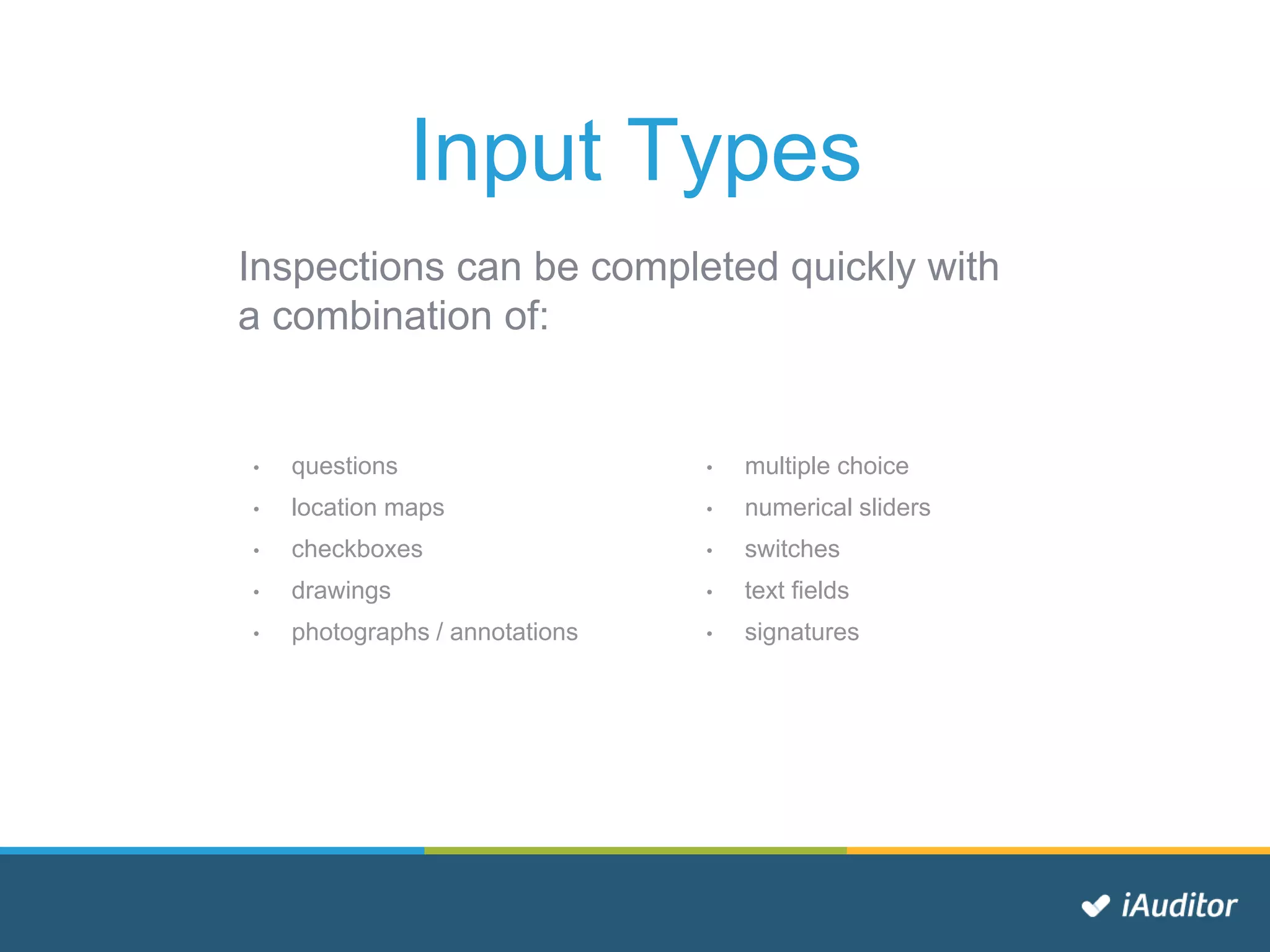 Input Types
Inspections can be completed quickly with
a combination of:
• questions
• location maps
• checkboxes
• drawings
• photographs / annotations
• multiple choice
• numerical sliders
• switches
• text fields
• signatures
 