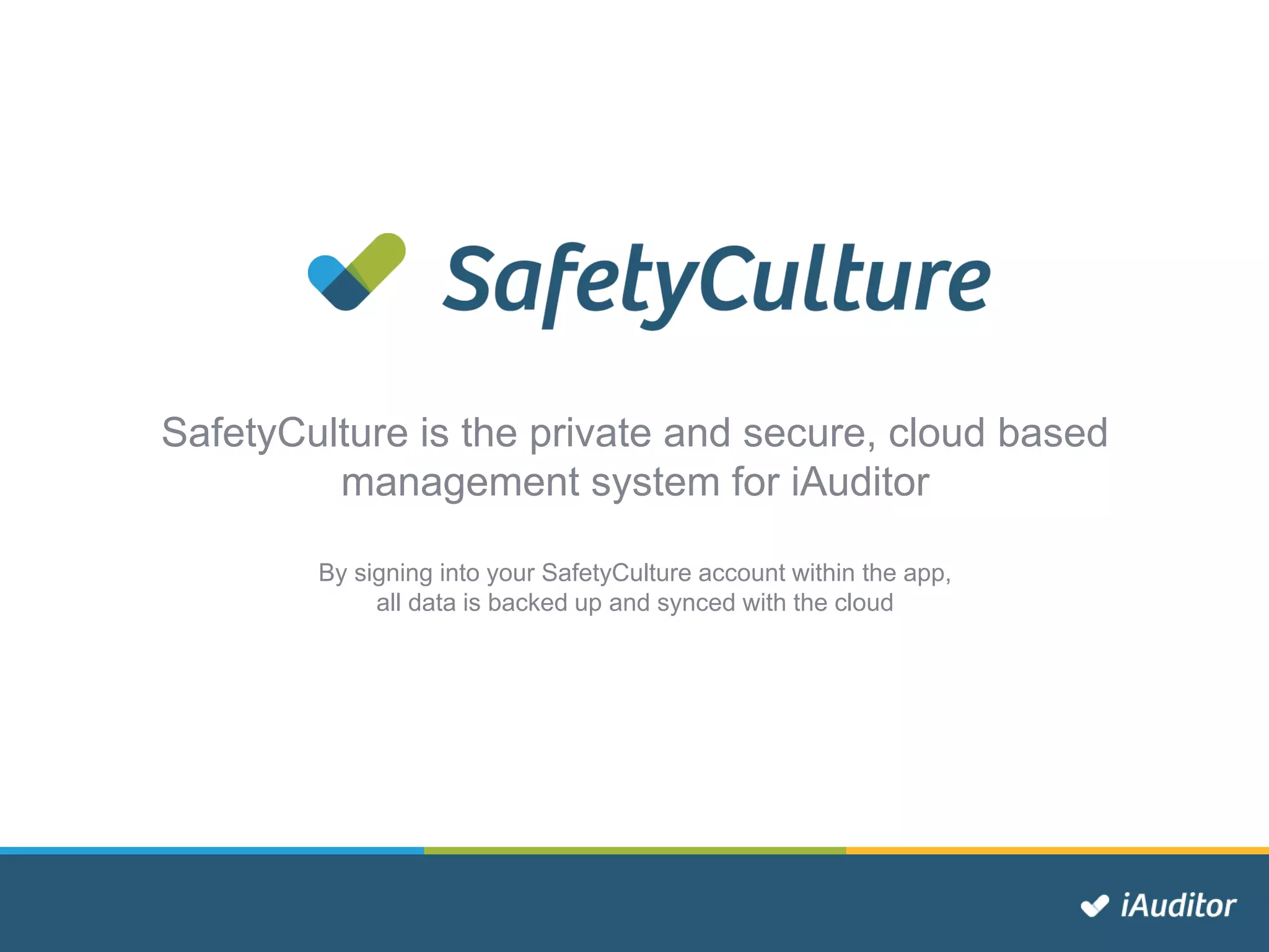 SafetyCulture is the private and secure, cloud based
management system for iAuditor
By signing into your SafetyCulture account within the app,
all data is backed up and synced with the cloud
 