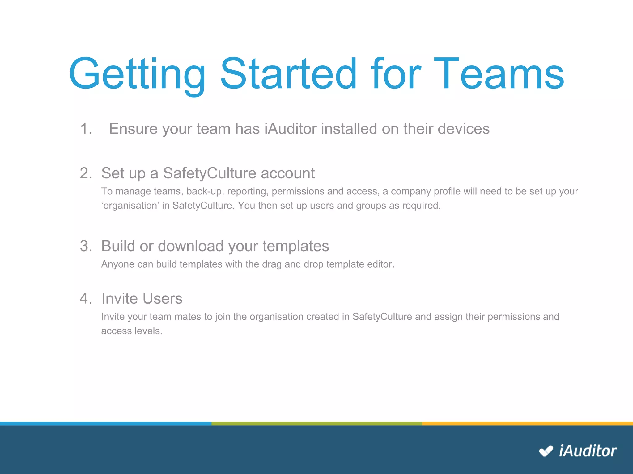 Getting Started for Teams
1. Ensure your team has iAuditor installed on their devices
2. Set up a SafetyCulture account
To manage teams, back-up, reporting, permissions and access, a company profile will need to be set up your
‘organisation’ in SafetyCulture. You then set up users and groups as required.
3. Build or download your templates
Anyone can build templates with the drag and drop template editor.
4. Invite Users
Invite your team mates to join the organisation created in SafetyCulture and assign their permissions and
access levels.
 