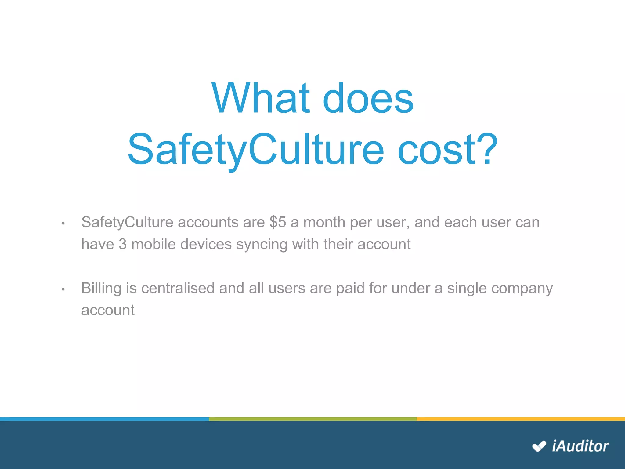 What does
SafetyCulture cost?
• SafetyCulture accounts are $5 a month per user, and each user can
have 3 mobile devices syncing with their account
• Billing is centralised and all users are paid for under a single company
account
 