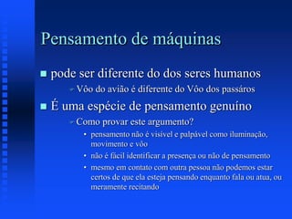 Pensamento de máquinas
 pode ser diferente do dos seres humanos
 Vôo do avião é diferente do Vôo dos passáros
 É uma espécie de pensamento genuíno
 Como provar este argumento?
• pensamento não é visível e palpável como iluminação,
movimento e vôo
• não é fácil identificar a presença ou não de pensamento
• mesmo em contato com outra pessoa não podemos estar
certos de que ela esteja pensando enquanto fala ou atua, ou
meramente recitando
 