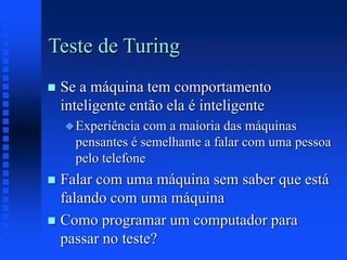Teste de Turing
 Se a máquina tem comportamento
inteligente então ela é inteligente
Experiência com a maioria das máquinas
pensantes é semelhante a falar com uma pessoa
pelo telefone
 Falar com uma máquina sem saber que está
falando com uma máquina
 Como programar um computador para
passar no teste?
 