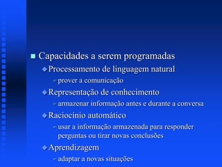 Capacidades a serem programadas
Processamento de linguagem natural
 prover a comunicação
Representação de conhecimento
 armazenar informação antes e durante a conversa
Raciocínio automático
 usar a informação armazenada para responder
perguntas ou tirar novas conclusões
Aprendizagem
 adaptar a novas situações
 