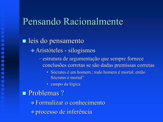 Pensando Racionalmente
 leis do pensamento
Aristóteles - silogismos
 estrutura de argumentação que sempre fornece
conclusões corretas se são dadas premissas corretas
• Sócrates é um homem.; todo homem é mortal; então
Sócrates é mortal”
• campo da lógica
 Problemas ?
Formalizar o conhecimento
processo de inferência
 