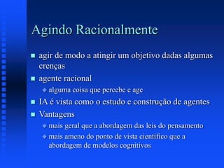 Agindo Racionalmente
 agir de modo a atingir um objetivo dadas algumas
crenças
 agente racional
 alguma coisa que percebe e age
 IA é vista como o estudo e construção de agentes
 Vantagens
 mais geral que a abordagem das leis do pensamento
 mais ameno do ponto de vista científico que a
abordagem de modelos cognitivos
 