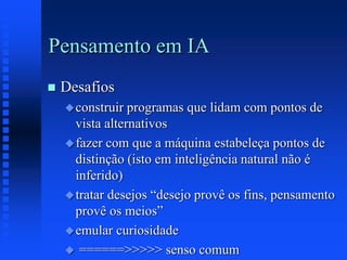 Pensamento em IA
 Desafios
construir programas que lidam com pontos de
vista alternativos
fazer com que a máquina estabeleça pontos de
distinção (isto em inteligência natural não é
inferido)
tratar desejos “desejo provê os fins, pensamento
provê os meios”
emular curiosidade
 ======>>>>> senso comum
 