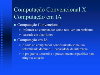 Computação Convencional X
Computação em IA
 Computação Convencional
 informar ao computador como resolver um problema
 baseada em algoritmos
 Computação em IA
 é dado ao computador conhecimento sobre um
determinado domínio + capacidade de inferência
 o programa determina o procedimento específico para
atingir a solução
 