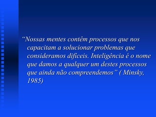 “Nossas mentes contêm processos que nos
capacitam a solucionar problemas que
consideramos difíceis. Inteligência é o nome
que damos a qualquer um destes processos
que ainda não compreendemos” ( Minsky,
1985)
 