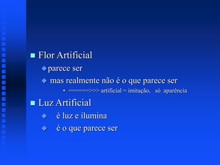  Flor Artificial
parece ser
 mas realmente não é o que parece ser
• ======>>> artificial = imitação, só aparência
 Luz Artificial
 é luz e ilumina
 é o que parece ser
 