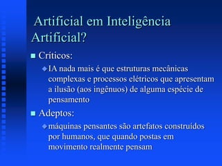 Artificial em Inteligência
Artificial?
 Críticos:
IA nada mais é que estruturas mecânicas
complexas e processos elétricos que apresentam
a ilusão (aos ingênuos) de alguma espécie de
pensamento
 Adeptos:
máquinas pensantes são artefatos construídos
por humanos, que quando postas em
movimento realmente pensam
 