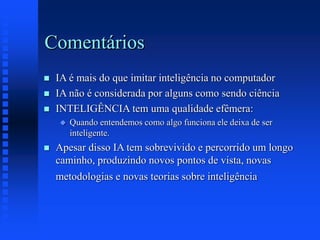 Comentários
 IA é mais do que imitar inteligência no computador
 IA não é considerada por alguns como sendo ciência
 INTELIGÊNCIA tem uma qualidade efêmera:
 Quando entendemos como algo funciona ele deixa de ser
inteligente.
 Apesar disso IA tem sobrevivido e percorrido um longo
caminho, produzindo novos pontos de vista, novas
metodologias e novas teorias sobre inteligência
 