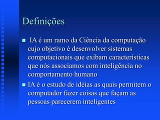 Definições
 IA é um ramo da Ciência da computação
cujo objetivo é desenvolver sistemas
computacionais que exibam características
que nós associamos com inteligência no
comportamento humano
 IA é o estudo de idéias as quais permitem o
computador fazer coisas que façam as
pessoas parecerem inteligentes
 