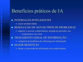 Benefícios práticos de IA
 INTERFACES INTELIGENTES
 maior produtividade
 RESOLUÇÃO DE NOVOS TIPOS DE PROBLEMAS
 adquirir e acessar conhecimento, tomada de decisões, etc..
 computadores mais úteis
 TRATAMENTO GERAL DE INFORMAÇÃO
 conquista do problema da sobrecarga de informação
 MAIOR BENEFÍCIO
 forçar a conversão de informação em conhecimento
 