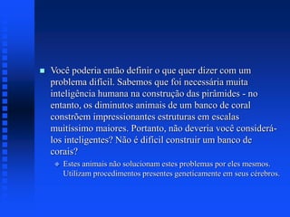  Você poderia então definir o que quer dizer com um
problema difícil. Sabemos que foi necessária muita
inteligência humana na construção das pirâmides - no
entanto, os diminutos animais de um banco de coral
constrõem impressionantes estruturas em escalas
muitíssimo maiores. Portanto, não deveria você considerá-
los inteligentes? Não é difícil construir um banco de
corais?
 Estes animais não solucionam estes problemas por eles mesmos.
Utilizam procedimentos presentes geneticamente em seus cérebros.
 
