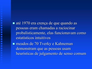  até 1970 era crença de que quando as
pessoas eram chamadas a raciocinar
probalisticamente, elas funcionavam como
estatísticos intuitivos
 meados de 70 Tverky e Kahneman
demonstram que as pessoas usam
heurísticas de julgamento de senso comum
 
