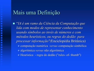 Mais uma Definição
 “IA é um ramo da Ciência da Computação que
lida com modos de representar conhecimento
usando símbolos ao invés de números e com
métodos heurísticos, ou regras do dedão para
processar informação"(Enciclopédia Britânica)
 computação numérica versus computação simbólica
 algoritmica versus não algoritmica
 Heurística - regra do dedão ("rules- of- thumb")
 