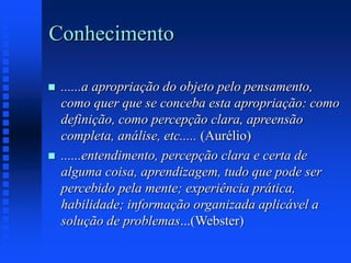 Conhecimento
 ......a apropriação do objeto pelo pensamento,
como quer que se conceba esta apropriação: como
definição, como percepção clara, apreensão
completa, análise, etc..... (Aurélio)
 ......entendimento, percepção clara e certa de
alguma coisa, aprendizagem, tudo que pode ser
percebido pela mente; experiência prática,
habilidade; informação organizada aplicável a
solução de problemas...(Webster)
 