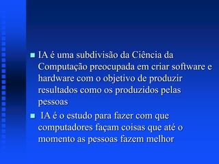  IA é uma subdivisão da Ciência da
Computação preocupada em criar software e
hardware com o objetivo de produzir
resultados como os produzidos pelas
pessoas
 IA é o estudo para fazer com que
computadores façam coisas que até o
momento as pessoas fazem melhor
 
